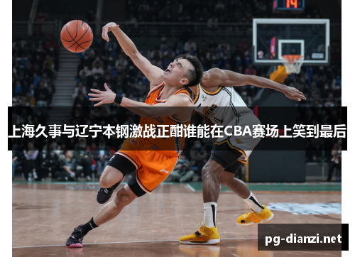 上海久事与辽宁本钢激战正酣谁能在CBA赛场上笑到最后